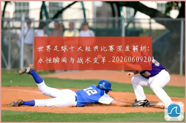 世界足球十大经典比赛深度解析：永恒瞬间与战术变革_20260609201405