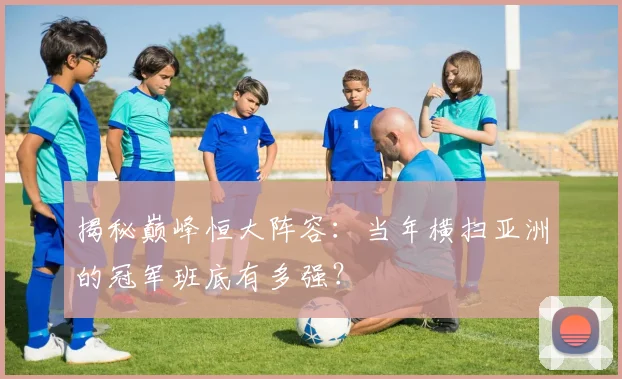 揭秘巅峰恒大阵容:当年横扫亚洲的冠军班底有多强?