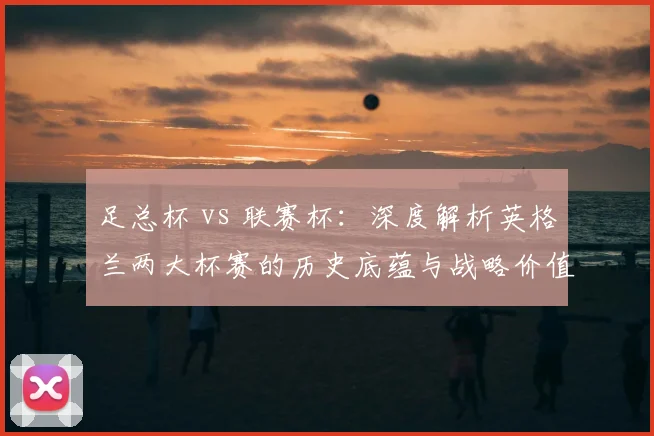 足总杯 vs 联赛杯:深度解析英格兰两大杯赛的历史底蕴与战略价值
