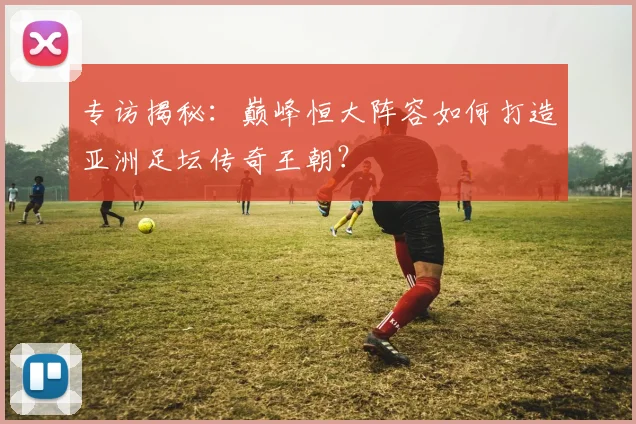 专访揭秘：巅峰恒大阵容如何打造亚洲足坛传奇王朝？