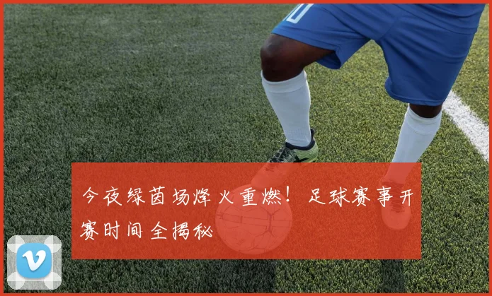 今夜绿茵场烽火重燃！足球赛事开赛时间全揭秘