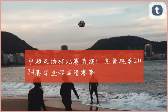 中超足协杯比赛直播:免费观看2024赛季全程高清赛事
